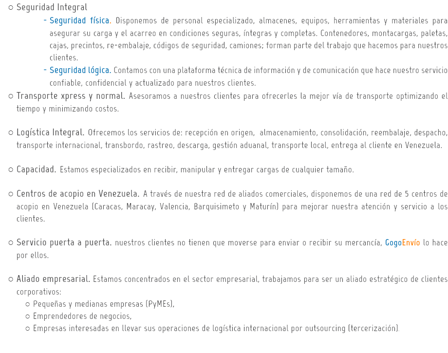 Seguridad Integral
Seguridad física. Disponemos de personal especializado, almacenes, equipos, herramientas y materiales para asegurar su carga y el acarreo en condiciones seguras, íntegras y completas. Contenedores, montacargas, paletas, cajas, precintos, re-embalaje, códigos de seguridad, camiones; forman parte del trabajo que hacemos para nuestros clientes.
Seguridad lógica. Contamos con una plataforma técnica de información y de comunicación que hace nuestro servicio confiable, confidencial y actualizado para nuestros clientes.
Transporte xpress y normal. Asesoramos a nuestros clientes para ofrecerles la mejor vía de transporte optimizando el tiempo y minimizando costos. Logística Integral. Ofrecemos los servicios de: recepción en origen, almacenamiento, consolidación, reembalaje, despacho, transporte internacional, transbordo, rastreo, descarga, gestión aduanal, transporte local, entrega al cliente en Venezuela. Capacidad. Estamos especializados en recibir, manipular y entregar cargas de cualquier tamaño. Centros de acopio en Venezuela. A través de nuestra red de aliados comerciales, disponemos de una red de 5 centros de acopio en Venezuela (Caracas, Maracay, Valencia, Barquisimeto y Maturín) para mejorar nuestra atención y servicio a los clientes. Servicio puerta a puerta. nuestros clientes no tienen que moverse para enviar o recibir su mercancía, GogoEnvío lo hace por ellos. Aliado empresarial. Estamos concentrados en el sector empresarial, trabajamos para ser un aliado estratégico de clientes corporativos:
Pequeñas y medianas empresas (PyMEs),
Emprendedores de negocios,
Empresas interesadas en llevar sus operaciones de logística internacional por outsourcing (tercerización). 